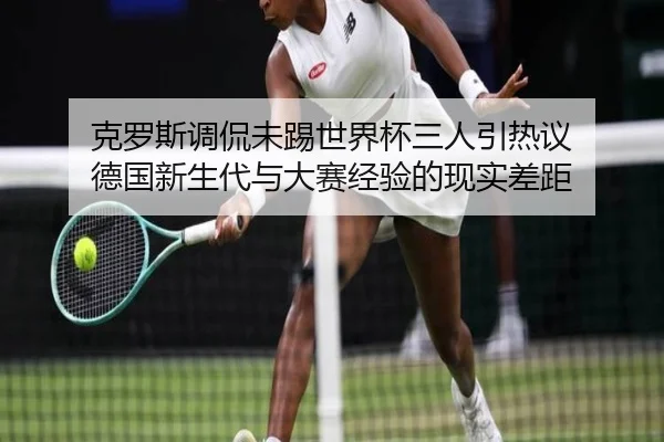 克罗斯调侃未踢世界杯三人引热议 德国新生代与大赛经验的现实差距